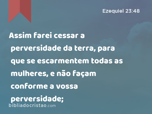 Assim farei cessar a perversidade da terra, para que se escarmentem todas as mulheres, e não façam conforme a vossa perversidade; - Ezequiel 23:48