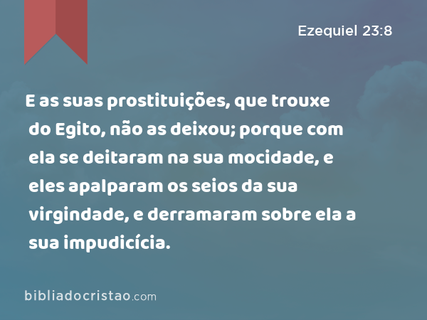 E as suas prostituições, que trouxe do Egito, não as deixou; porque com ela se deitaram na sua mocidade, e eles apalparam os seios da sua virgindade, e derramaram sobre ela a sua impudicícia. - Ezequiel 23:8