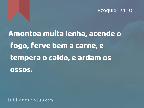 Amontoa muita lenha, acende o fogo, ferve bem a carne, e tempera o caldo, e ardam os ossos. - Ezequiel 24:10