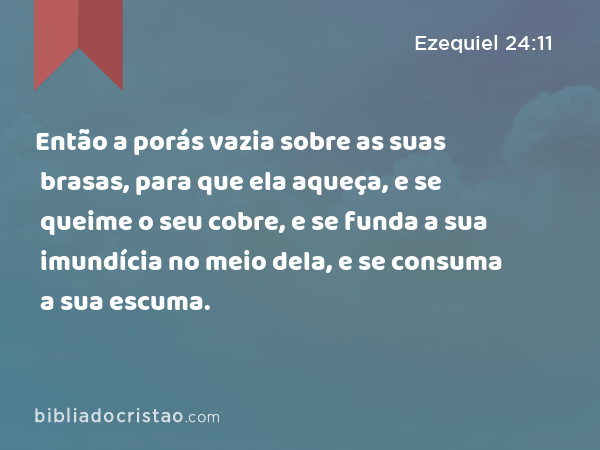 Então a porás vazia sobre as suas brasas, para que ela aqueça, e se queime o seu cobre, e se funda a sua imundícia no meio dela, e se consuma a sua escuma. - Ezequiel 24:11