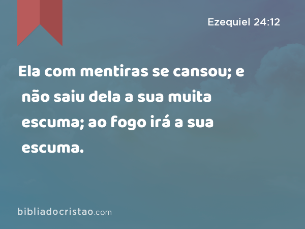 Ela com mentiras se cansou; e não saiu dela a sua muita escuma; ao fogo irá a sua escuma. - Ezequiel 24:12