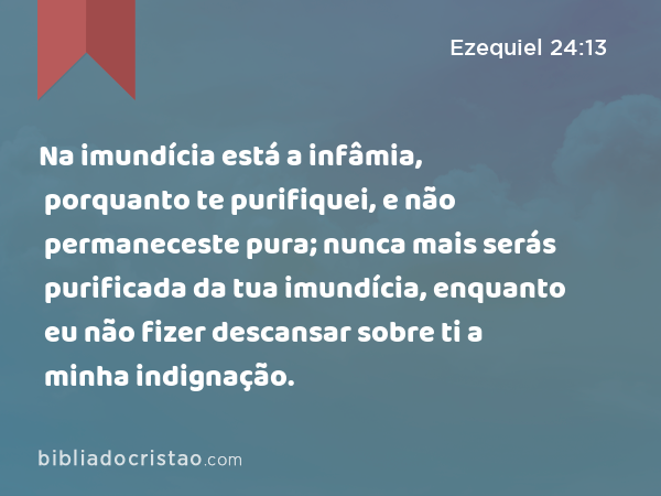 Na imundícia está a infâmia, porquanto te purifiquei, e não permaneceste pura; nunca mais serás purificada da tua imundícia, enquanto eu não fizer descansar sobre ti a minha indignação. - Ezequiel 24:13