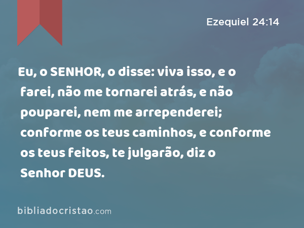 Eu, o SENHOR, o disse: viva isso, e o farei, não me tornarei atrás, e não pouparei, nem me arrependerei; conforme os teus caminhos, e conforme os teus feitos, te julgarão, diz o Senhor DEUS. - Ezequiel 24:14