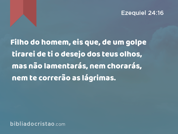 Filho do homem, eis que, de um golpe tirarei de ti o desejo dos teus olhos, mas não lamentarás, nem chorarás, nem te correrão as lágrimas. - Ezequiel 24:16