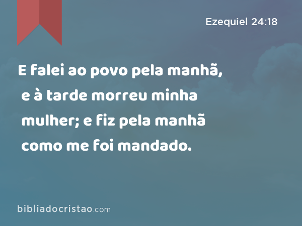 E falei ao povo pela manhã, e à tarde morreu minha mulher; e fiz pela manhã como me foi mandado. - Ezequiel 24:18