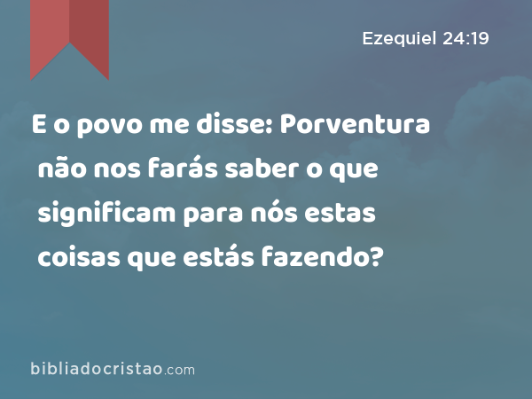 E o povo me disse: Porventura não nos farás saber o que significam para nós estas coisas que estás fazendo? - Ezequiel 24:19