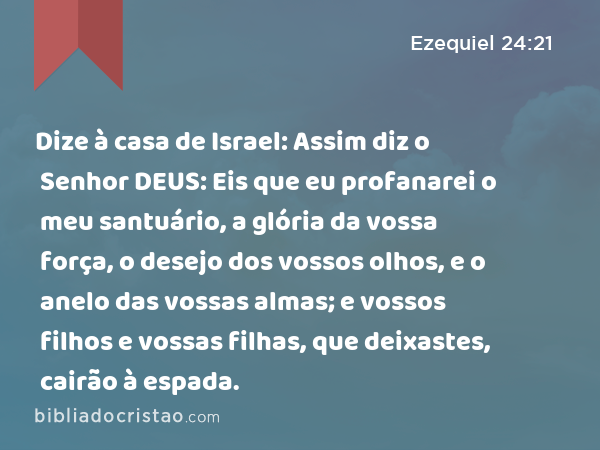 Dize à casa de Israel: Assim diz o Senhor DEUS: Eis que eu profanarei o meu santuário, a glória da vossa força, o desejo dos vossos olhos, e o anelo das vossas almas; e vossos filhos e vossas filhas, que deixastes, cairão à espada. - Ezequiel 24:21