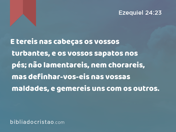 E tereis nas cabeças os vossos turbantes, e os vossos sapatos nos pés; não lamentareis, nem chorareis, mas definhar-vos-eis nas vossas maldades, e gemereis uns com os outros. - Ezequiel 24:23