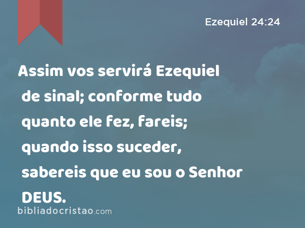 Assim vos servirá Ezequiel de sinal; conforme tudo quanto ele fez, fareis; quando isso suceder, sabereis que eu sou o Senhor DEUS. - Ezequiel 24:24