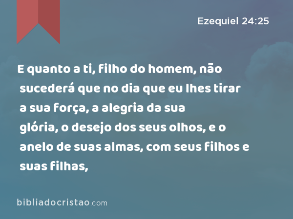 E quanto a ti, filho do homem, não sucederá que no dia que eu lhes tirar a sua força, a alegria da sua glória, o desejo dos seus olhos, e o anelo de suas almas, com seus filhos e suas filhas, - Ezequiel 24:25