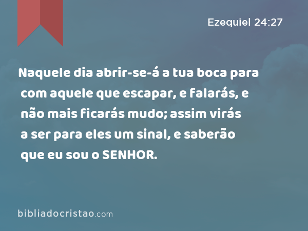 Naquele dia abrir-se-á a tua boca para com aquele que escapar, e falarás, e não mais ficarás mudo; assim virás a ser para eles um sinal, e saberão que eu sou o SENHOR. - Ezequiel 24:27