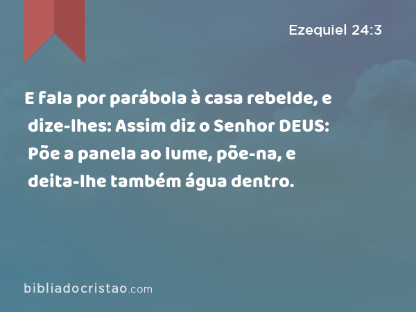 E fala por parábola à casa rebelde, e dize-lhes: Assim diz o Senhor DEUS: Põe a panela ao lume, põe-na, e deita-lhe também água dentro. - Ezequiel 24:3