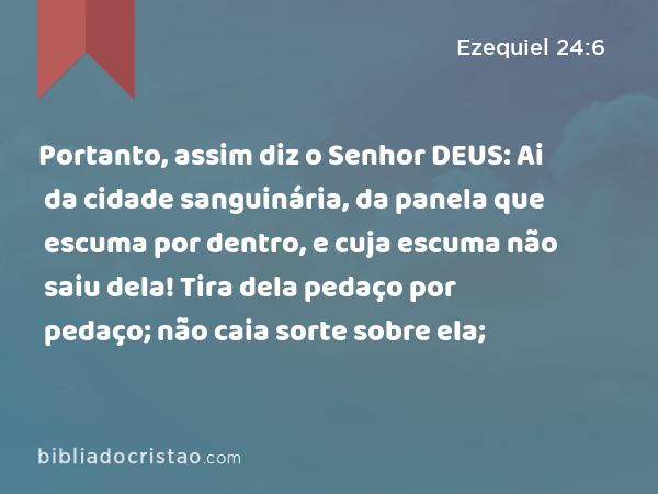 Portanto, assim diz o Senhor DEUS: Ai da cidade sanguinária, da panela que escuma por dentro, e cuja escuma não saiu dela! Tira dela pedaço por pedaço; não caia sorte sobre ela; - Ezequiel 24:6