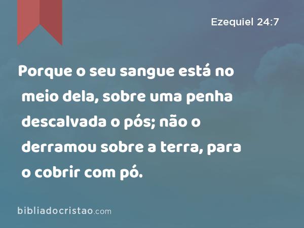 Porque o seu sangue está no meio dela, sobre uma penha descalvada o pós; não o derramou sobre a terra, para o cobrir com pó. - Ezequiel 24:7