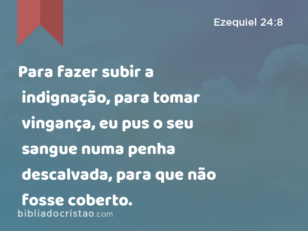 Para fazer subir a indignação, para tomar vingança, eu pus o seu sangue numa penha descalvada, para que não fosse coberto. - Ezequiel 24:8