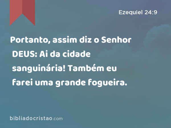 Portanto, assim diz o Senhor DEUS: Ai da cidade sanguinária! Também eu farei uma grande fogueira. - Ezequiel 24:9