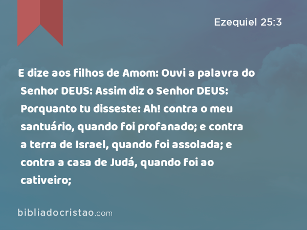 E dize aos filhos de Amom: Ouvi a palavra do Senhor DEUS: Assim diz o Senhor DEUS: Porquanto tu disseste: Ah! contra o meu santuário, quando foi profanado; e contra a terra de Israel, quando foi assolada; e contra a casa de Judá, quando foi ao cativeiro; - Ezequiel 25:3