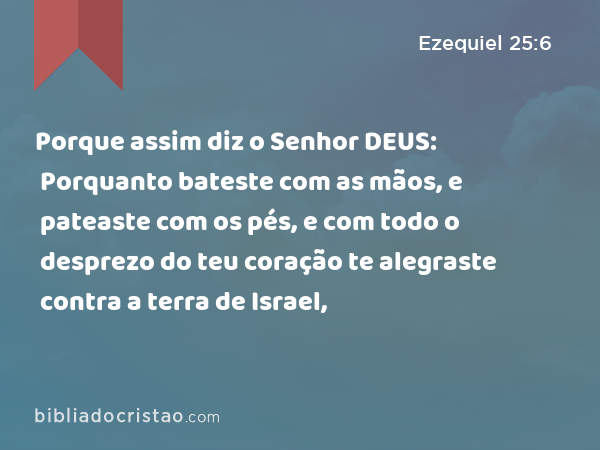 Porque assim diz o Senhor DEUS: Porquanto bateste com as mãos, e pateaste com os pés, e com todo o desprezo do teu coração te alegraste contra a terra de Israel, - Ezequiel 25:6