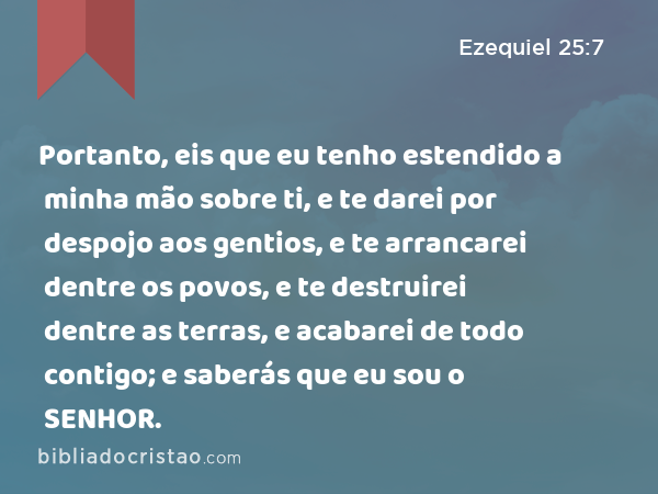 Portanto, eis que eu tenho estendido a minha mão sobre ti, e te darei por despojo aos gentios, e te arrancarei dentre os povos, e te destruirei dentre as terras, e acabarei de todo contigo; e saberás que eu sou o SENHOR. - Ezequiel 25:7