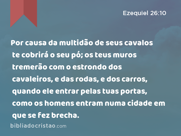 Por causa da multidão de seus cavalos te cobrirá o seu pó; os teus muros tremerão com o estrondo dos cavaleiros, e das rodas, e dos carros, quando ele entrar pelas tuas portas, como os homens entram numa cidade em que se fez brecha. - Ezequiel 26:10