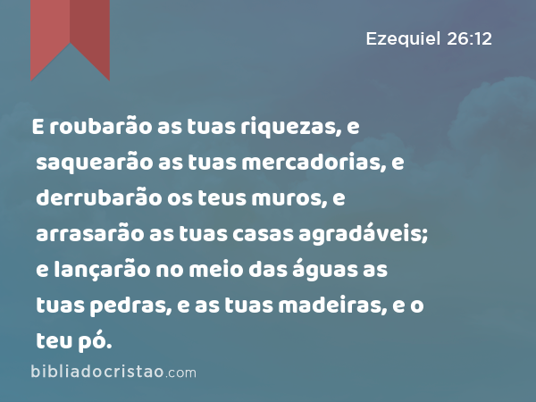 E roubarão as tuas riquezas, e saquearão as tuas mercadorias, e derrubarão os teus muros, e arrasarão as tuas casas agradáveis; e lançarão no meio das águas as tuas pedras, e as tuas madeiras, e o teu pó. - Ezequiel 26:12