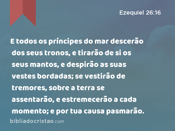 E todos os príncipes do mar descerão dos seus tronos, e tirarão de si os seus mantos, e despirão as suas vestes bordadas; se vestirão de tremores, sobre a terra se assentarão, e estremecerão a cada momento; e por tua causa pasmarão. - Ezequiel 26:16