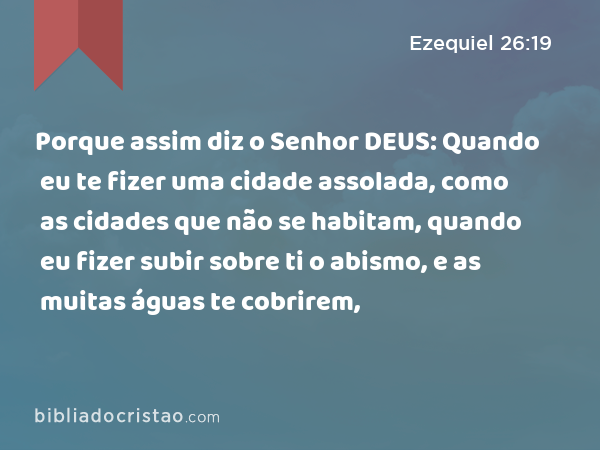 Porque assim diz o Senhor DEUS: Quando eu te fizer uma cidade assolada, como as cidades que não se habitam, quando eu fizer subir sobre ti o abismo, e as muitas águas te cobrirem, - Ezequiel 26:19