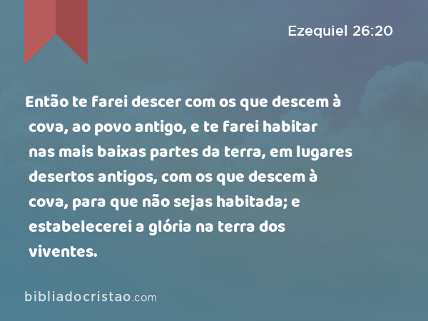 Então te farei descer com os que descem à cova, ao povo antigo, e te farei habitar nas mais baixas partes da terra, em lugares desertos antigos, com os que descem à cova, para que não sejas habitada; e estabelecerei a glória na terra dos viventes. - Ezequiel 26:20