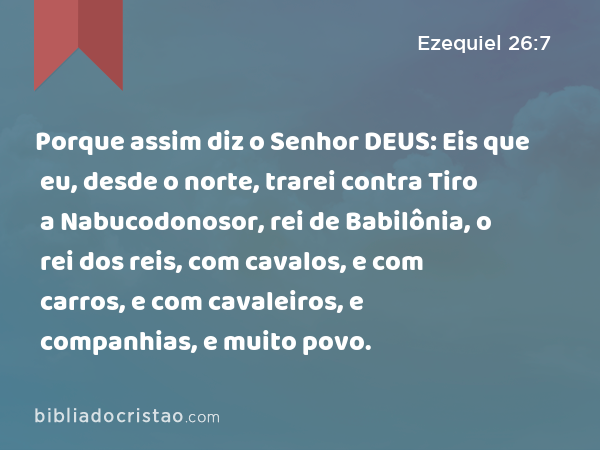 Porque assim diz o Senhor DEUS: Eis que eu, desde o norte, trarei contra Tiro a Nabucodonosor, rei de Babilônia, o rei dos reis, com cavalos, e com carros, e com cavaleiros, e companhias, e muito povo. - Ezequiel 26:7