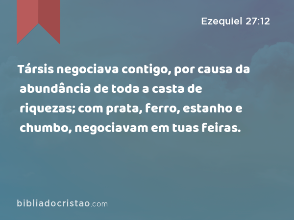 Társis negociava contigo, por causa da abundância de toda a casta de riquezas; com prata, ferro, estanho e chumbo, negociavam em tuas feiras. - Ezequiel 27:12