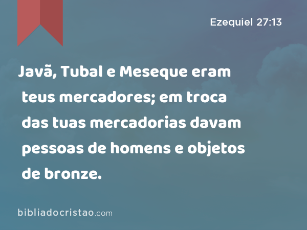 Javã, Tubal e Meseque eram teus mercadores; em troca das tuas mercadorias davam pessoas de homens e objetos de bronze. - Ezequiel 27:13