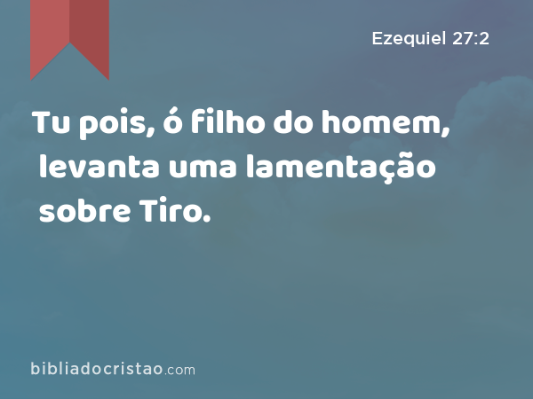 Tu pois, ó filho do homem, levanta uma lamentação sobre Tiro. - Ezequiel 27:2