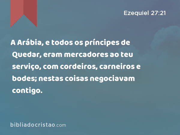 A Arábia, e todos os príncipes de Quedar, eram mercadores ao teu serviço, com cordeiros, carneiros e bodes; nestas coisas negociavam contigo. - Ezequiel 27:21