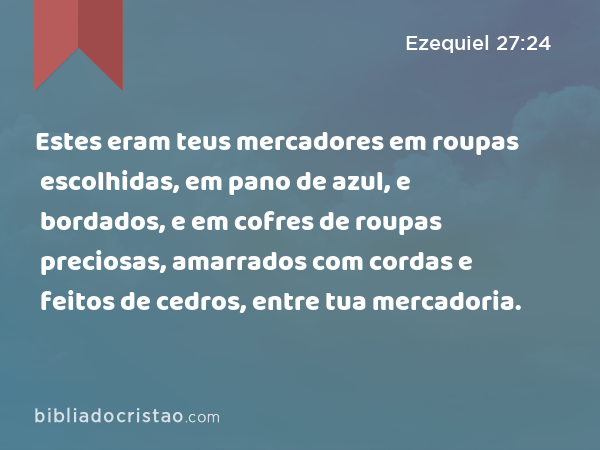 Estes eram teus mercadores em roupas escolhidas, em pano de azul, e bordados, e em cofres de roupas preciosas, amarrados com cordas e feitos de cedros, entre tua mercadoria. - Ezequiel 27:24