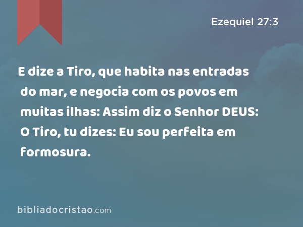 E dize a Tiro, que habita nas entradas do mar, e negocia com os povos em muitas ilhas: Assim diz o Senhor DEUS: O Tiro, tu dizes: Eu sou perfeita em formosura. - Ezequiel 27:3