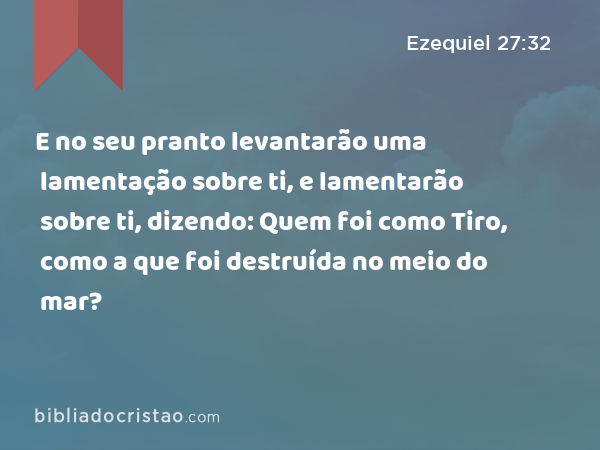 E no seu pranto levantarão uma lamentação sobre ti, e lamentarão sobre ti, dizendo: Quem foi como Tiro, como a que foi destruída no meio do mar? - Ezequiel 27:32