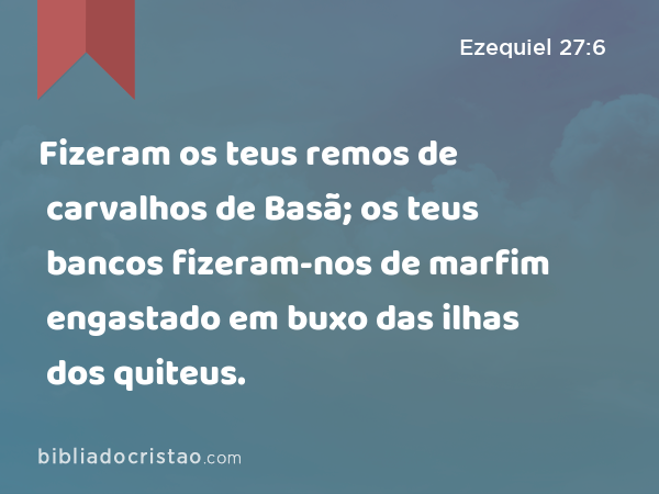 Fizeram os teus remos de carvalhos de Basã; os teus bancos fizeram-nos de marfim engastado em buxo das ilhas dos quiteus. - Ezequiel 27:6