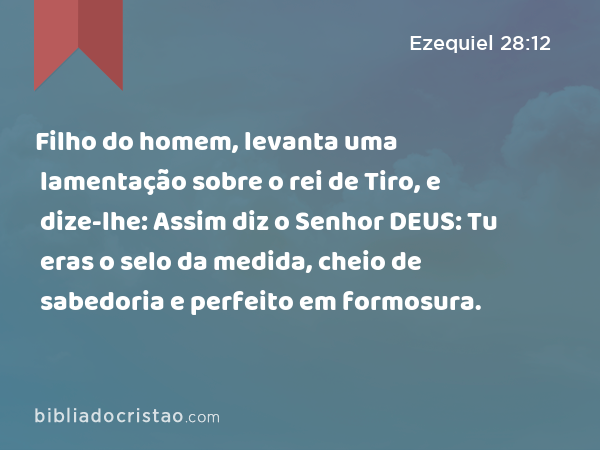 Filho do homem, levanta uma lamentação sobre o rei de Tiro, e dize-lhe: Assim diz o Senhor DEUS: Tu eras o selo da medida, cheio de sabedoria e perfeito em formosura. - Ezequiel 28:12