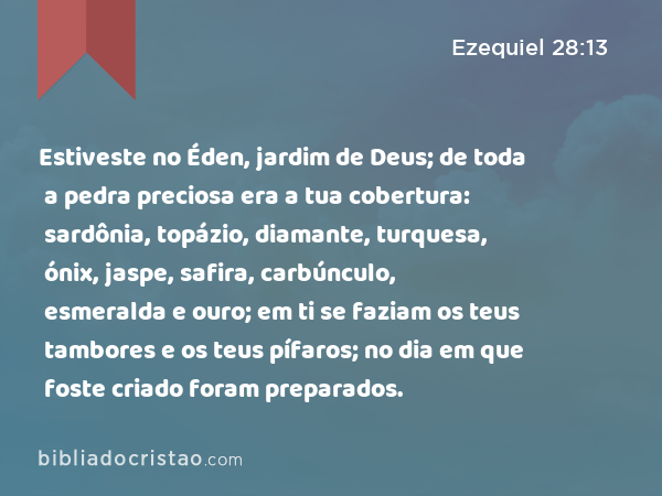 Estiveste no Éden, jardim de Deus; de toda a pedra preciosa era a tua cobertura: sardônia, topázio, diamante, turquesa, ónix, jaspe, safira, carbúnculo, esmeralda e ouro; em ti se faziam os teus tambores e os teus pífaros; no dia em que foste criado foram preparados. - Ezequiel 28:13