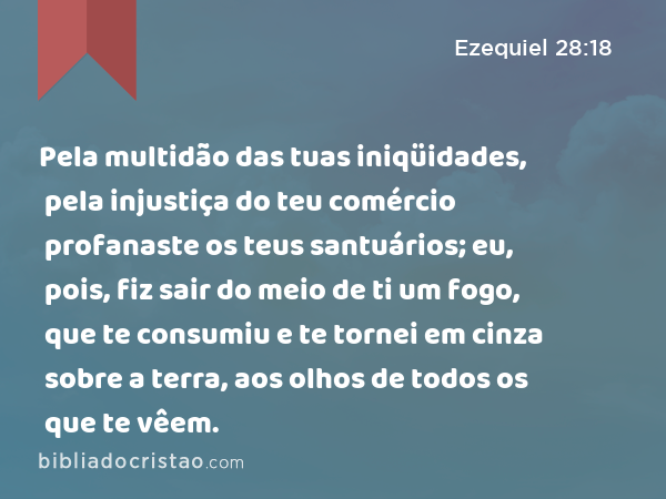 Pela multidão das tuas iniqüidades, pela injustiça do teu comércio profanaste os teus santuários; eu, pois, fiz sair do meio de ti um fogo, que te consumiu e te tornei em cinza sobre a terra, aos olhos de todos os que te vêem. - Ezequiel 28:18