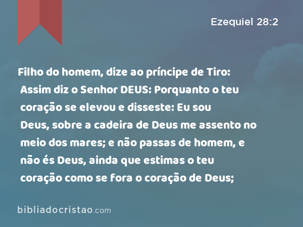 Filho do homem, dize ao príncipe de Tiro: Assim diz o Senhor DEUS: Porquanto o teu coração se elevou e disseste: Eu sou Deus, sobre a cadeira de Deus me assento no meio dos mares; e não passas de homem, e não és Deus, ainda que estimas o teu coração como se fora o coração de Deus; - Ezequiel 28:2