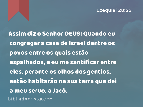 Assim diz o Senhor DEUS: Quando eu congregar a casa de Israel dentre os povos entre os quais estão espalhados, e eu me santificar entre eles, perante os olhos dos gentios, então habitarão na sua terra que dei a meu servo, a Jacó. - Ezequiel 28:25