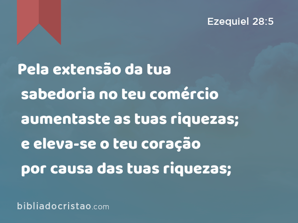 Pela extensão da tua sabedoria no teu comércio aumentaste as tuas riquezas; e eleva-se o teu coração por causa das tuas riquezas; - Ezequiel 28:5