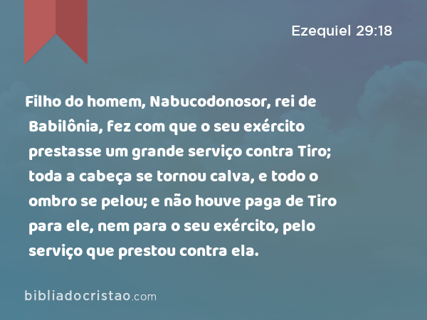 Filho do homem, Nabucodonosor, rei de Babilônia, fez com que o seu exército prestasse um grande serviço contra Tiro; toda a cabeça se tornou calva, e todo o ombro se pelou; e não houve paga de Tiro para ele, nem para o seu exército, pelo serviço que prestou contra ela. - Ezequiel 29:18