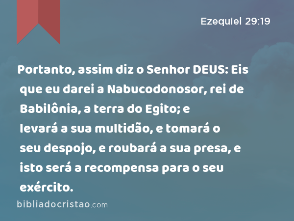 Portanto, assim diz o Senhor DEUS: Eis que eu darei a Nabucodonosor, rei de Babilônia, a terra do Egito; e levará a sua multidão, e tomará o seu despojo, e roubará a sua presa, e isto será a recompensa para o seu exército. - Ezequiel 29:19