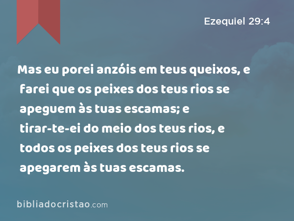 Mas eu porei anzóis em teus queixos, e farei que os peixes dos teus rios se apeguem às tuas escamas; e tirar-te-ei do meio dos teus rios, e todos os peixes dos teus rios se apegarem às tuas escamas. - Ezequiel 29:4