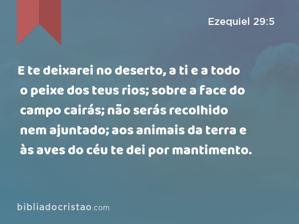 E te deixarei no deserto, a ti e a todo o peixe dos teus rios; sobre a face do campo cairás; não serás recolhido nem ajuntado; aos animais da terra e às aves do céu te dei por mantimento. - Ezequiel 29:5