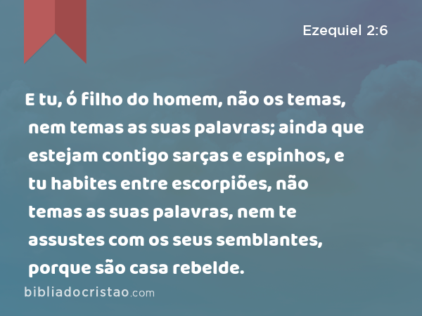 E tu, ó filho do homem, não os temas, nem temas as suas palavras; ainda que estejam contigo sarças e espinhos, e tu habites entre escorpiões, não temas as suas palavras, nem te assustes com os seus semblantes, porque são casa rebelde. - Ezequiel 2:6