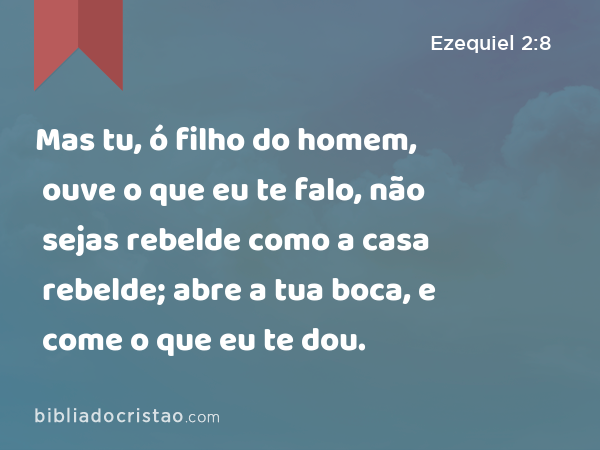 Mas tu, ó filho do homem, ouve o que eu te falo, não sejas rebelde como a casa rebelde; abre a tua boca, e come o que eu te dou. - Ezequiel 2:8