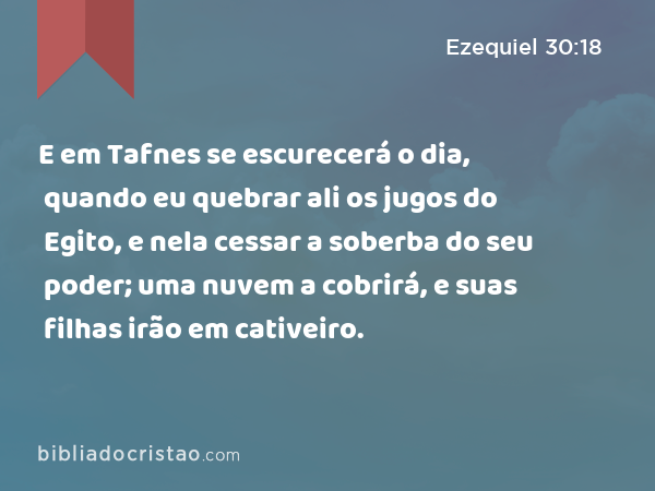 E em Tafnes se escurecerá o dia, quando eu quebrar ali os jugos do Egito, e nela cessar a soberba do seu poder; uma nuvem a cobrirá, e suas filhas irão em cativeiro. - Ezequiel 30:18